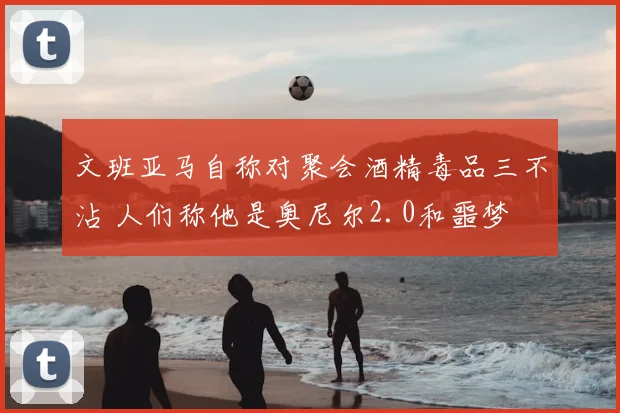 文班亚马自称对聚会酒精毒品三不沾 人们称他是奥尼尔2.0和噩梦