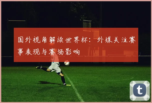 国外视角解读世界杯:外媒关注赛事表现与赛场影响