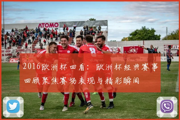 2016欧洲杯回看:欧洲杯经典赛事回顾聚焦赛场表现与精彩瞬间