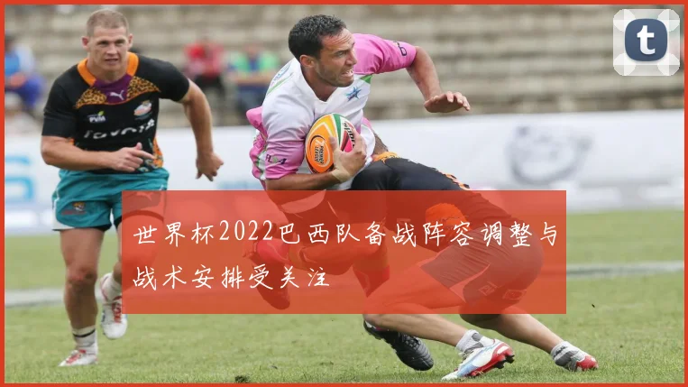 世界杯2022巴西队备战阵容调整与战术安排受关注