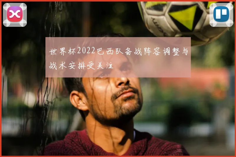 世界杯2022巴西队备战阵容调整与战术安排受关注