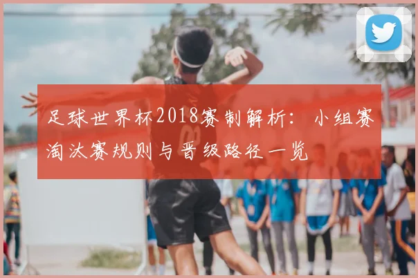 足球世界杯2018赛制解析:小组赛淘汰赛规则与晋级路径一览