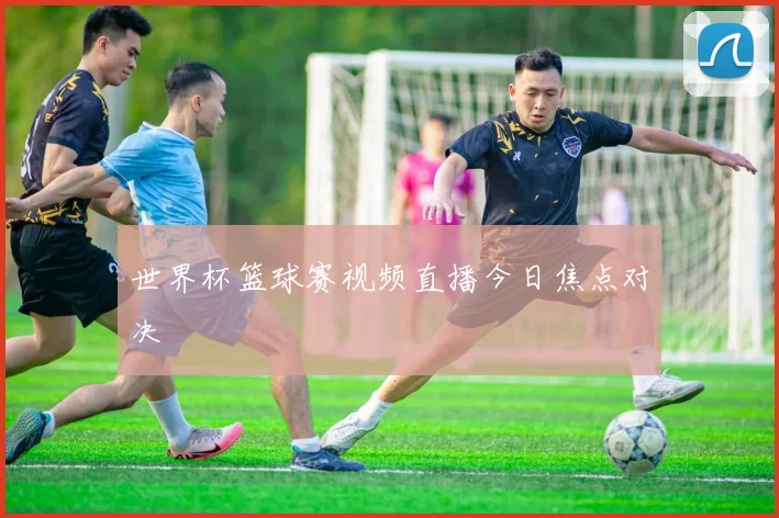 世界杯篮球赛视频直播今日焦点对决