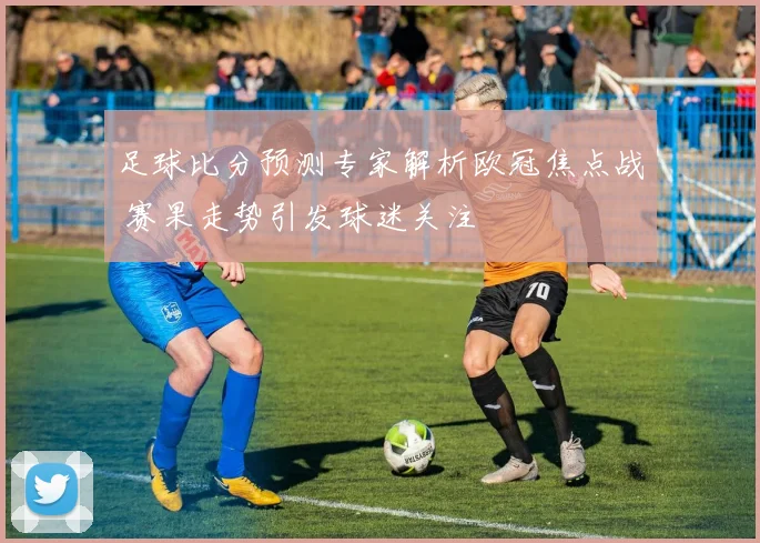 足球比分预测专家解析欧冠焦点战 赛果走势引发球迷关注