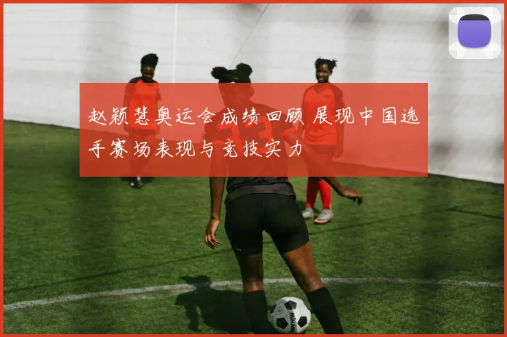 赵颖慧奥运会成绩回顾 展现中国选手赛场表现与竞技实力